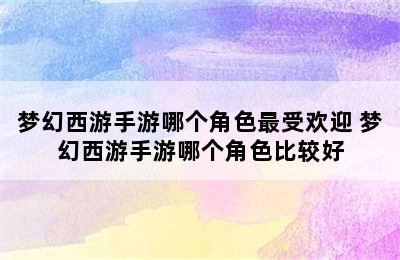 梦幻西游手游哪个角色最受欢迎 梦幻西游手游哪个角色比较好